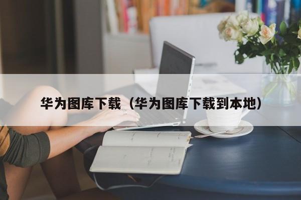 华为图库下载（华为图库下载到本地）