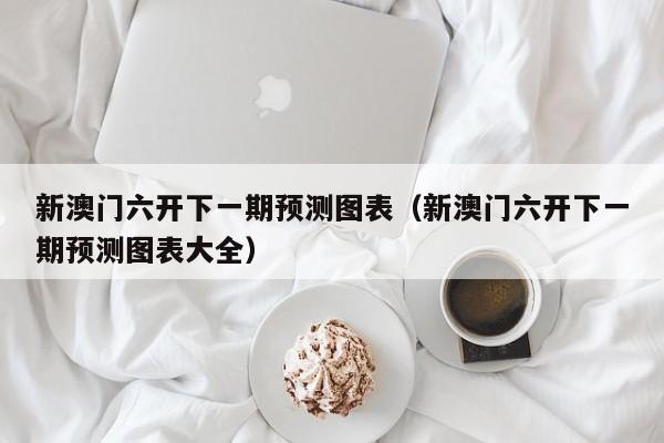 新澳门六开下一期预测图表（新澳门六开下一期预测图表大全）